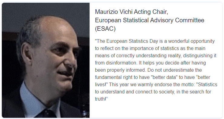 Quote from Maurizio Vichi Acting Chair, European Statistical Advisory Committee (ESAC): "The European Statistics Day is a wonderful opportunity to reflect on the importance of statistics as the main means of correctly understanding reality, distinguishing it from disinformation. It helps you decide after having been properly informed. Do not underestimate the fundamental right to have "better data" to have “better lives!" This year we warmly endorse the motto: "Statistics to understand and connect to society, in the search for truth!”
