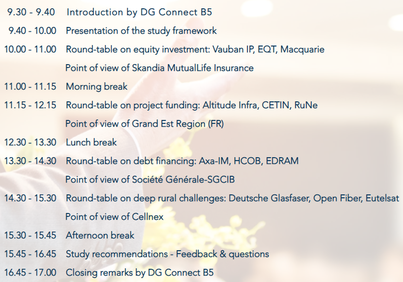 9.40-10.00 Prezentarea cadrului studiului. Masa rotundă privind investițiile de capital pentru perioada 10.00-11.00: Vauban IP, EQT, Macquarie MAC. Punct de vedere al Skandia MutualLife Insurance. Pauză de dimineață între 11.00 și 11.15. Masa rotundă privind finanțarea proiectelor în perioada 11.15-12.15: Altitudine Infra, CETIN, Rune, Point of view of Grand Est Region (FR). 12.30-13.30 pauză de prânz. Masa rotundă privind finanțarea prin îndatorare pentru perioada 13.30-14.30: Axa-IM, HCOB, EDRAM, Punct de vedere al Société Générale-SGCIB. 14.30-15.30 masă rotundă privind provocările rurale profunde: Deutsche Glasfaser, Open Fiber, Eutelsat, Punct de vedere al Cellfü. 15.30-15.45 după-amiază. Recomandările studiului 15.45-16.45 – Feedback și întrebări. 16.45-17.00 Observații finale ale DG Connect B5